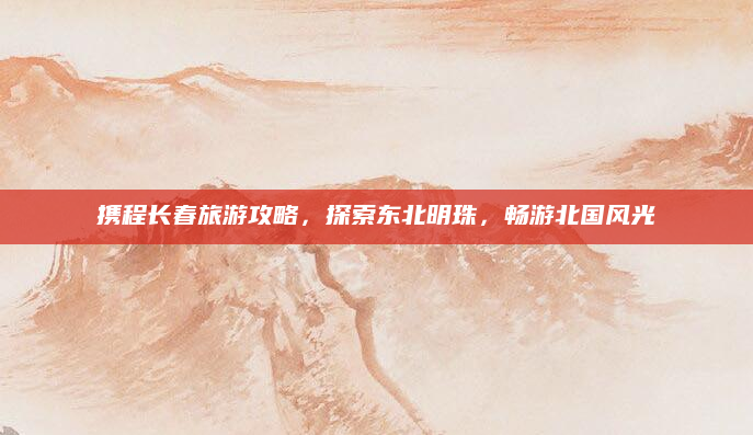 携程长春旅游攻略,探索东北明珠,畅游北国风光