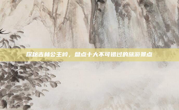 探秘吉林公主岭，盘点十大不可错过的旅游景点