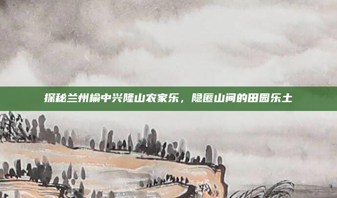 探秘兰州榆中兴隆山农家乐，隐匿山间的田园乐土