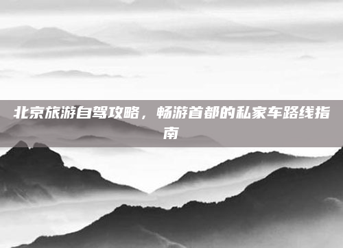 北京旅游自驾攻略,畅游首都的私家车路线指南