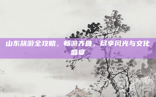 山东旅游全攻略，畅游齐鲁，尽享风光与文化盛宴