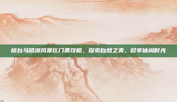 桓台马踏湖风景区门票攻略，探索自然之美，尽享休闲时光