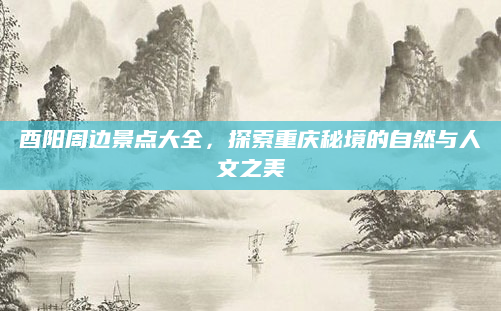 酉阳周边景点大全,探索重庆秘境的自然与人文之美