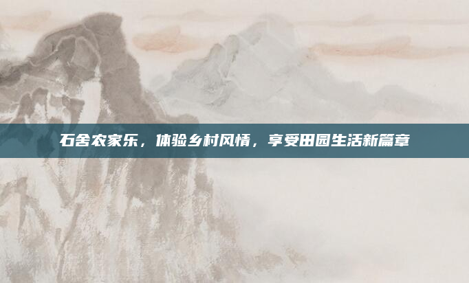 石舍农家乐,体验乡村风情,享受田园生活新篇章