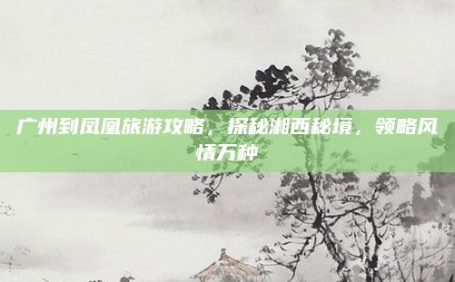 广州到凤凰旅游攻略,探秘湘西秘境,领略风情万种