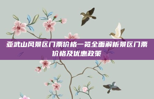 亚武山风景区门票价格一览全面解析景区门票价格及优惠政策
