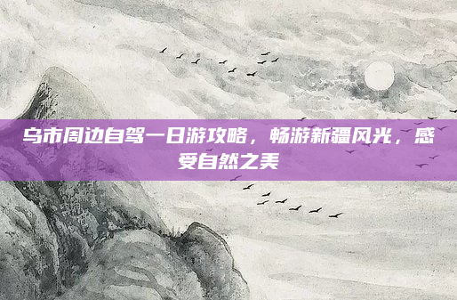 乌市周边自驾一日游攻略，畅游新疆风光，感受自然之美