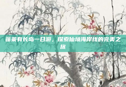 蓬莱有长岛一日游,探索仙境海岸线的完美之旅