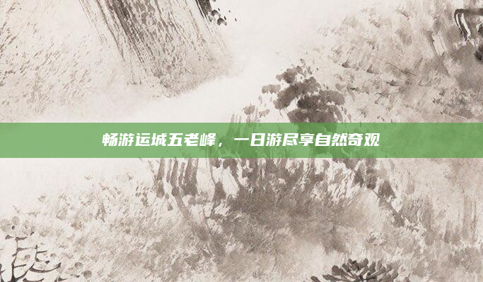 畅游运城五老峰,一日游尽享自然奇观