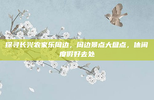 探寻长兴农家乐周边,周边景点大盘点,休闲度假好去处