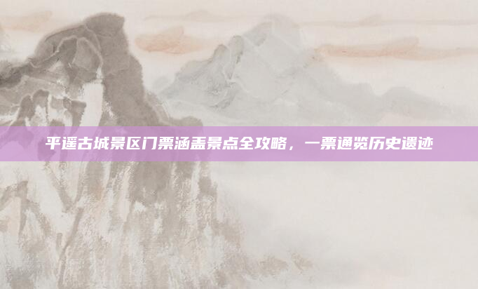 平遥古城景区门票涵盖景点全攻略,一票通览历史遗迹