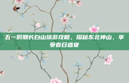 五一假期长白山旅游攻略,探秘东北神山,享受春日盛宴