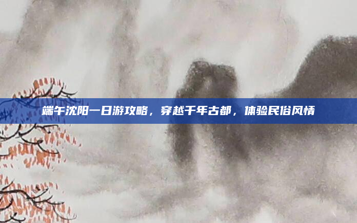 端午沈阳一日游攻略,穿越千年古都,体验民俗风情