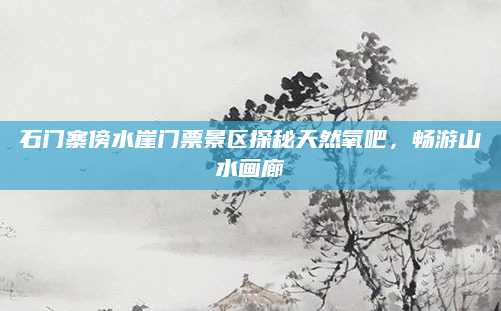 石门寨傍水崖门票景区探秘天然氧吧,畅游山水画廊
