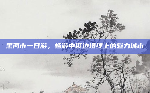 黑河市一日游,畅游中俄边境线上的魅力城市