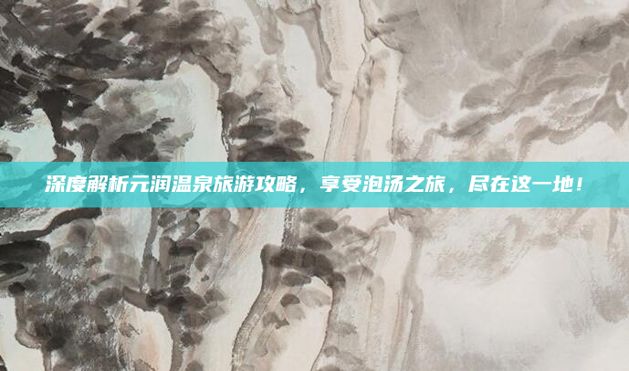 深度解析元润温泉旅游攻略，享受泡汤之旅，尽在这一地！