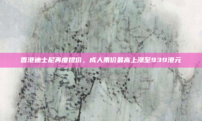 香港迪士尼再度提价，成人票价最高上涨至939港元