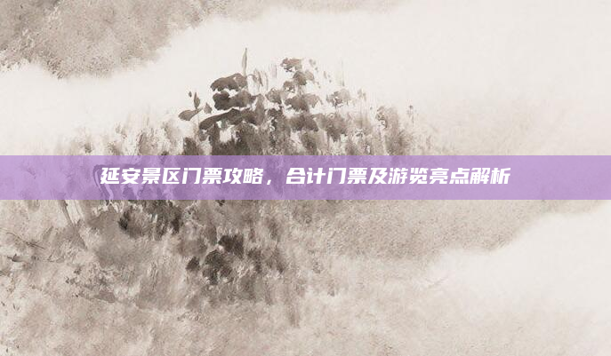 延安景区门票攻略,合计门票及游览亮点解析