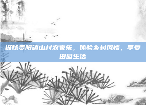 探秘贵阳镇山村农家乐,体验乡村风情,享受田园生活