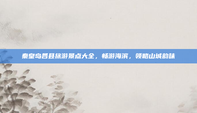 秦皇岛各县旅游景点大全,畅游海滨,领略山城韵味