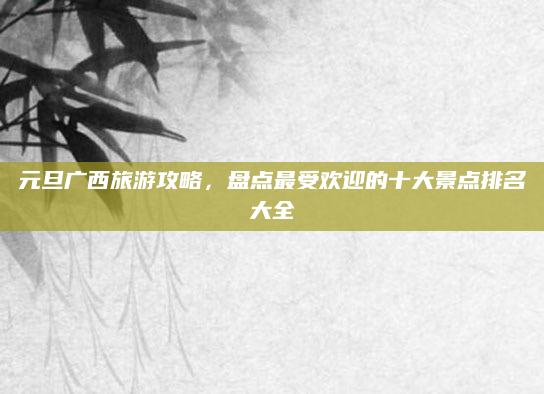元旦广西旅游攻略,盘点最受欢迎的十大景点排名大全