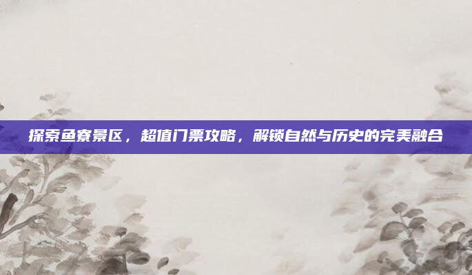 探索鱼寮景区,超值门票攻略,解锁自然与历史的完美融合