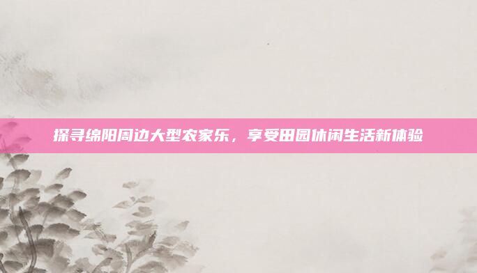 探寻绵阳周边大型农家乐，享受田园休闲生活新体验