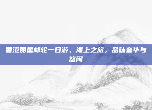 香港丽星邮轮一日游，海上之旅，品味奢华与悠闲