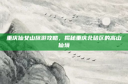 重庆仙女山旅游攻略,揭秘重庆北碚区的高山仙境