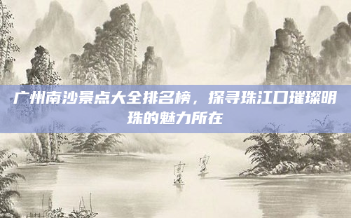 广州南沙景点大全排名榜,探寻珠江口璀璨明珠的魅力所在