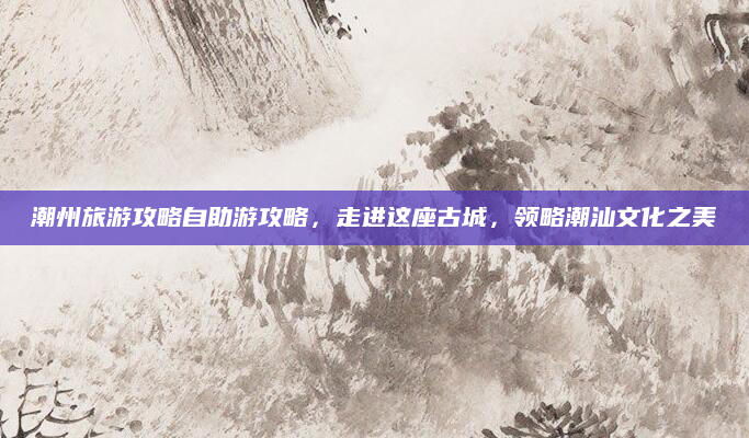 潮州旅游攻略自助游攻略，走进这座古城，领略潮汕文化之美