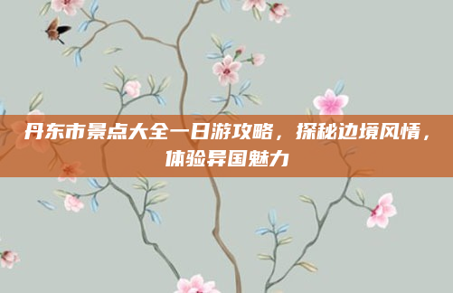丹东市景点大全一日游攻略,探秘边境风情,体验异国魅力