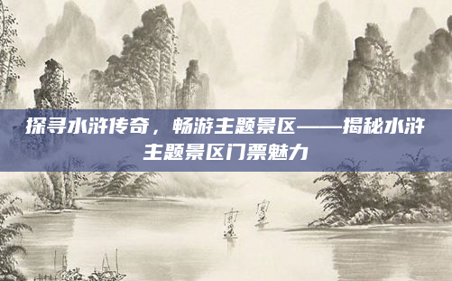 探寻水浒传奇，畅游主题景区——揭秘水浒主题景区门票魅力