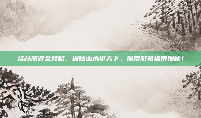 桂林旅游全攻略,探秘山水甲天下,深度游览指南揭秘!