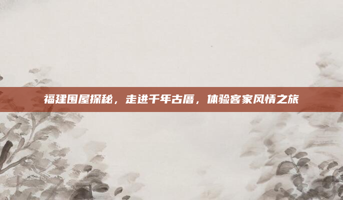福建围屋探秘，走进千年古厝，体验客家风情之旅