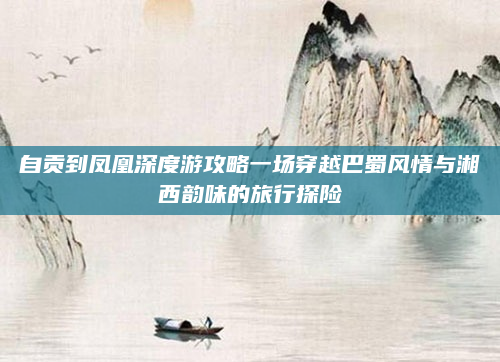 自贡到凤凰深度游攻略一场穿越巴蜀风情与湘西韵味的旅行探险