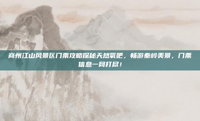 商州江山风景区门票攻略探秘天然氧吧,畅游秦岭美景,门票信息一网打尽!