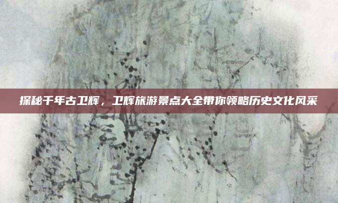 探秘千年古卫辉,卫辉旅游景点大全带你领略历史文化风采