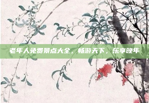 老年人免费景点大全,畅游天下,乐享晚年