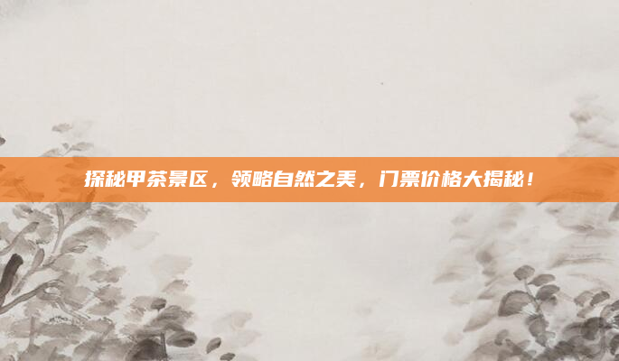 探秘甲茶景区，领略自然之美，门票价格大揭秘！