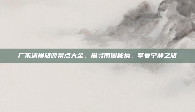 广东清静旅游景点大全，探寻南国秘境，享受宁静之旅