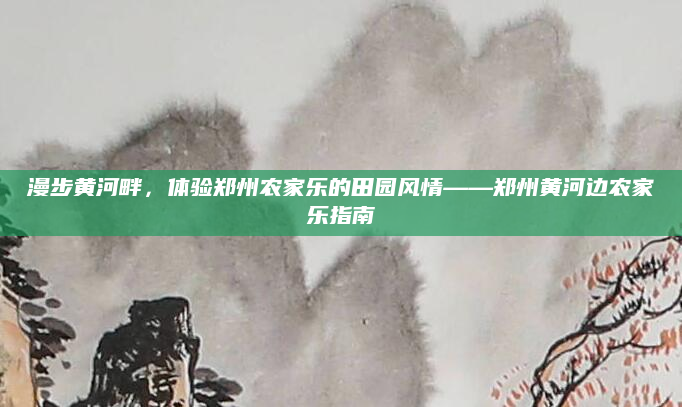 漫步黄河畔，体验郑州农家乐的田园风情——郑州黄河边农家乐指南