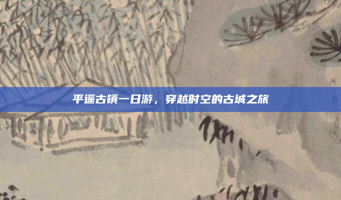 平遥古镇一日游,穿越时空的古城之旅