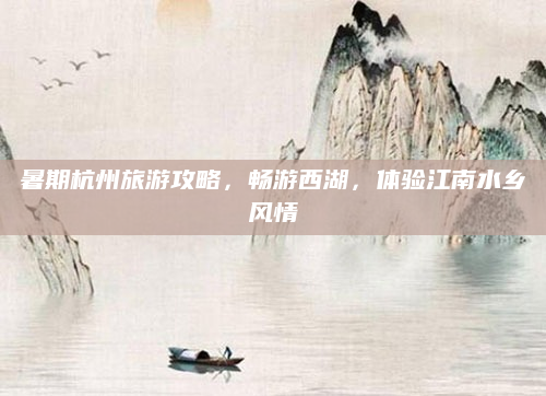 暑期杭州旅游攻略,畅游西湖,体验江南水乡风情