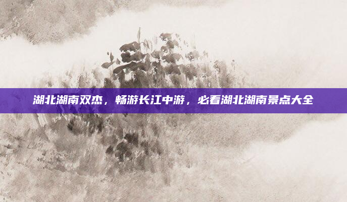 湖北湖南双杰,畅游长江中游,必看湖北湖南景点大全