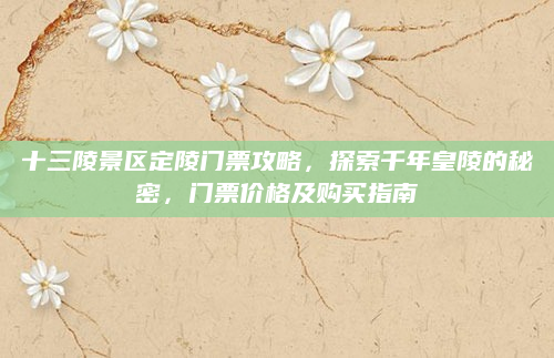 十三陵景区定陵门票攻略，探索千年皇陵的秘密，门票价格及购买指南