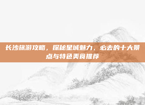 长沙旅游攻略,探秘星城魅力,必去的十大景点与特色美食推荐