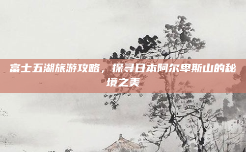 富士五湖旅游攻略,探寻日本阿尔卑斯山的秘境之美