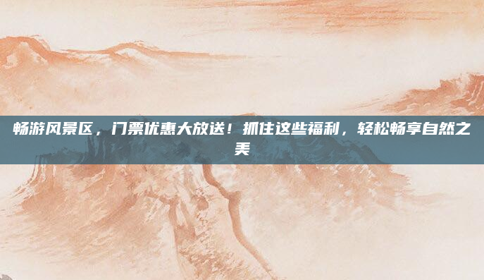 畅游风景区，门票优惠大放送！抓住这些福利，轻松畅享自然之美