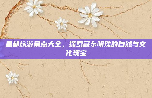 昌都旅游景点大全,探索藏东明珠的自然与文化瑰宝